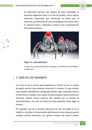 | Universidad Nacional San Luis Gonzaga de Ica 
Es importante clarificar que ninguna de estas tecnologías se encuentra disponible ahora ni en fase de pruebas. Faltan todavía elementos importantes que constituyen las bases para el desarrollo y proliferación de esta tecnología pero las metas están, la voluntad existe y sobretodo el dinero fluye incesantemente hacia estos proyectos. 
Figura 12. Autoreplicación 
(Fuente: http://elfuturoyaeshistoria.blogspot.com/2010/05/la-nanorobotica- ya-llego.html) 
7. USOS DE LOS NANOBOTS 
Los cierto es que el uso de estos dispositivos es infinito ya que su tamaño les podría permitir esencialmente reconstruir la materia. En este sentido, unos nanobots debidamente configurados podrían coger materiales brutos y convertirlos en cualquier cosa, desde microprocesadores hasta proteínas en alimentos. Podrían incluso construir más nanobots por el proceso de autorreplicación y así crear un número de estos pequeños robots según se recitara. 
Por supuesto, una de las grandes esperanzas de esta tecnología es en la medicina. Se piensa en innumerables aplicaciones en este campo ya que los nanobots podrían interactuar con agentes invasores de nuestro cuerpo. | Facultad de Ingeniería de Sistemas 21 
UNSLG 
 