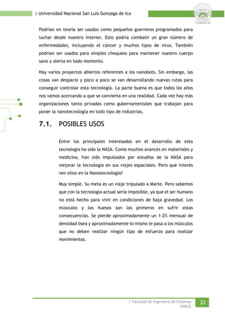 | Universidad Nacional San Luis Gonzaga de Ica 
Podrían en teoría ser usados como pequeños guerreros programados para luchar desde nuestro interior. Esto podría combatir un gran número de enfermedades, incluyendo el cáncer y muchos tipos de virus. También podrían ser usados para simples chequeos para mantener nuestro cuerpo sano y alerta en todo momento. 
Hay varios proyectos abiertos referentes a los nanobots. Sin embargo, las cosas van despacio y poco a poco se van desarrollando nuevas rutas para conseguir controlar esta tecnología. La parte buena es que todos los años nos vamos acercando a que se convierta en una realidad. Cada vez hay más organizaciones tanto privadas como gubernamentales que trabajan para poner la nanotecnología en todo tipo de industrias. 
7.1. POSIBLES USOS 
Entre los principales interesados en el desarrollo de esta tecnología ha sido la NASA. Como muchos avances en materiales y medicina, han sido impulsados por estudios de la NASA para mejorar la tecnología en sus viajes espaciales. Pero qué interés ven ellos en la Nanotecnología? 
Muy simple. Su meta es un viaje tripulado a Marte. Pero sabemos que con la tecnología actual sería imposible, ya que el ser humano no está hecho para vivir en condiciones de baja gravedad. Los músculos y los huesos son los primeros en sufrir estas consecuencias. Se pierde aproximadamente un 1-2% mensual de densidad ósea y aproximadamente lo mismo le pasa a los músculos que no deben realizar ningún tipo de esfuerzo para realizar movimientos. 
| Facultad de Ingeniería de Sistemas 22 
UNSLG 
 