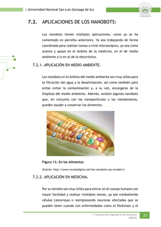 | Universidad Nacional San Luis Gonzaga de Ica 
7.2. APLICACIONES DE LOS NANOBOTS: 
Los nanobots tienen múltiples aplicaciones, como ya se ha comentado en párrafos anteriores. Ya sea trabajando de forma coordinada para realizar tareas a nivel microscópico, ya sea como avance y apoyo en el ámbito de la medicina, en el de medio ambiente y/o en el de la electrónica. 
7.2.1. APLICACIÓN EN MEDIO AMBIENTE. 
Los nanobots en el ámbito del medio ambiente son muy útiles para la filtración del agua y la desalinización, así como también para evitar evitar la contaminación y, a su vez, encargarse de la limpieza del medio ambiente. Además, existen algunos nanobots que, en conjunto con las nanopartículas y los nanosensores, pueden ayudar a conservar los alimentos. 
Figura 13. En los Alimentos 
(Fuente: http://www.mundodigital.net/los-nanobots-nos-invaden/) 
7.2.2. APLICACIÓN EN MEDICINA. 
Por su tamaño son muy útiles para entrar en el cuerpo humano con mayor facilidad y realizar múltiples tareas, ya sea combatiendo células cancerosas o reemplazando neuronas afectadas que se pueden tener cuando con enfermedades como el Parkinson y el | Facultad de Ingeniería de Sistemas 23 
UNSLG 
 