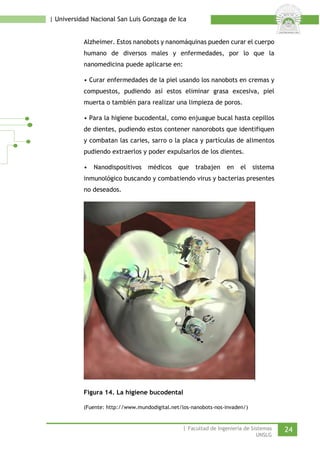 | Universidad Nacional San Luis Gonzaga de Ica 
Alzheimer. Estos nanobots y nanomáquinas pueden curar el cuerpo humano de diversos males y enfermedades, por lo que la nanomedicina puede aplicarse en: 
• Curar enfermedades de la piel usando los nanobots en cremas y compuestos, pudiendo así estos eliminar grasa excesiva, piel muerta o también para realizar una limpieza de poros. 
• Para la higiene bucodental, como enjuague bucal hasta cepillos de dientes, pudiendo estos contener nanorobots que identifiquen y combatan las caries, sarro o la placa y partículas de alimentos pudiendo extraerlos y poder expulsarlos de los dientes. 
• Nanodispositivos médicos que trabajen en el sistema inmunológico buscando y combatiendo virus y bacterias presentes no deseados. 
Figura 14. La higiene bucodental 
(Fuente: http://www.mundodigital.net/los-nanobots-nos-invaden/) 
| Facultad de Ingeniería de Sistemas 24 
UNSLG 
 