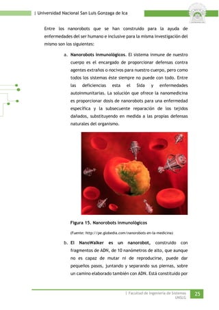 | Universidad Nacional San Luis Gonzaga de Ica 
Entre los nanorobots que se han construido para la ayuda de enfermedades del ser humano e inclusive para la misma investigación del mismo son los siguientes: 
a. Nanorobots inmunológicos. El sistema inmune de nuestro cuerpo es el encargado de proporcionar defensas contra agentes extraños o nocivos para nuestro cuerpo, pero como todos los sistemas éste siempre no puede con todo. Entre las deficiencias esta el Sida y enfermedades autoinmunitarias. La solución que ofrece la nanomedicina es proporcionar dosis de nanorobots para una enfermedad específica y la subsecuente reparación de los tejidos dañados, substituyendo en medida a las propias defensas naturales del organismo. 
Figura 15. Nanorobots inmunológicos 
(Fuente: http://pe.globedia.com/nanorobots-en-la-medicina) 
b. El NanoWalker es un nanorobot, construido con fragmentos de ADN, de 10 nanómetros de alto, que aunque no es capaz de mutar ni de reproducirse, puede dar pequeños pasos, juntando y separando sus piernas, sobre un camino elaborado también con ADN. Está constituido por | Facultad de Ingeniería de Sistemas 25 
UNSLG 
 