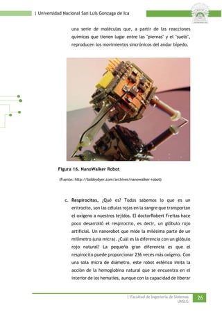 | Universidad Nacional San Luis Gonzaga de Ica 
una serie de moléculas que, a partir de las reacciones químicas que tienen lugar entre las "piernas" y el "suelo", reproducen los movimientos sincrónicos del andar bípedo. 
Figura 16. NanoWalker Robot 
(Fuente: http://bobbydyer.com/archives/nanowalker-robot) 
c. Respirocitos, ¿Qué es? Todos sabemos lo que es un eritrocito, son las células rojas en la sangre que transportan el oxígeno a nuestros tejidos. El doctorRobert Freitas hace poco desarrolló el respirocito, es decir, un glóbulo rojo artificial. Un nanorobot que mide la milésima parte de un milímetro (una micra). ¿Cuál es la diferencia con un glóbulo rojo natural? La pequeña gran diferencia es que el respirocito puede proporcionar 236 veces más oxígeno. Con una sola micra de diámetro, este robot esférico imita la acción de la hemoglobina natural que se encuentra en el interior de los hematíes, aunque con la capacidad de liberar | Facultad de Ingeniería de Sistemas 26 
UNSLG 
 