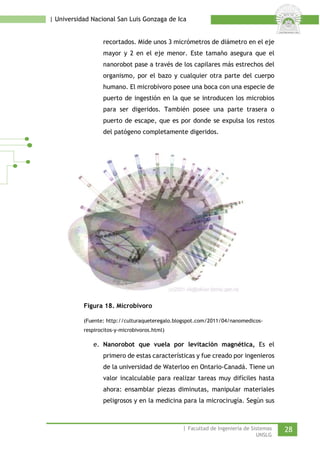 | Universidad Nacional San Luis Gonzaga de Ica 
recortados. Mide unos 3 micrómetros de diámetro en el eje mayor y 2 en el eje menor. Este tamaño asegura que el nanorobot pase a través de los capilares más estrechos del organismo, por el bazo y cualquier otra parte del cuerpo humano. El microbívoro posee una boca con una especie de puerto de ingestión en la que se introducen los microbios para ser digeridos. También posee una parte trasera o puerto de escape, que es por donde se expulsa los restos del patógeno completamente digeridos. 
Figura 18. Microbívoro 
(Fuente: http://culturaqueteregalo.blogspot.com/2011/04/nanomedicos- respirocitos-y-microbivoros.html) 
e. Nanorobot que vuela por levitación magnética, Es el primero de estas características y fue creado por ingenieros de la universidad de Waterloo en Ontario-Canadá. Tiene un valor incalculable para realizar tareas muy difíciles hasta ahora: ensamblar piezas diminutas, manipular materiales peligrosos y en la medicina para la microcirugía. Según sus | Facultad de Ingeniería de Sistemas 28 
UNSLG 
 