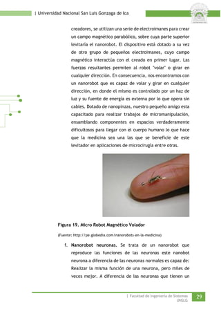 | Universidad Nacional San Luis Gonzaga de Ica 
creadores, se utilizan una serie de electroimanes para crear un campo magnético parabólico, sobre cuya parte superior levitaría el nanorobot. El dispositivo está dotado a su vez de otro grupo de pequeños electroimanes, cuyo campo magnético interactúa con el creado en primer lugar. Las fuerzas resultantes permiten al robot "volar" o girar en cualquier dirección. En consecuencia, nos encontramos con un nanorobot que es capaz de volar y girar en cualquier dirección, en donde el mismo es controlado por un haz de luz y su fuente de energía es externa por lo que opera sin cables. Dotado de nanopinzas, nuestro pequeño amigo esta capacitado para realizar trabajos de micromanipulación, ensamblando componentes en espacios verdaderamente dificultosos para llegar con el cuerpo humano lo que hace que la medicina sea una las que se beneficie de este levitador en aplicaciones de microcirugía entre otras. 
Figura 19. Micro Robot Magnético Volador 
(Fuente: http://pe.globedia.com/nanorobots-en-la-medicina) 
f. Nanorobot neuronas. Se trata de un nanorobot que reproduce las funciones de las neuronas este nanobot neurona a diferencia de las neuronas normales es capaz de: Realizar la misma función de una neurona, pero miles de veces mejor. A diferencia de las neuronas que tienen un | Facultad de Ingeniería de Sistemas 29 
UNSLG 
 