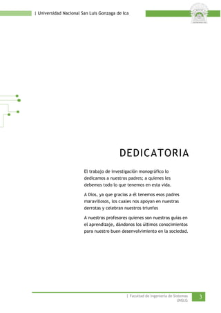 | Universidad Nacional San Luis Gonzaga de Ica 
DEDICATORIA 
El trabajo de investigación monográfico lo dedicamos a nuestros padres; a quienes les debemos todo lo que tenemos en esta vida. 
A Dios, ya que gracias a él tenemos esos padres maravillosos, los cuales nos apoyan en nuestras derrotas y celebran nuestros triunfos 
A nuestros profesores quienes son nuestros guías en el aprendizaje, dándonos los últimos conocimientos para nuestro buen desenvolvimiento en la sociedad. 
| Facultad de Ingeniería de Sistemas 3 
UNSLG 
 