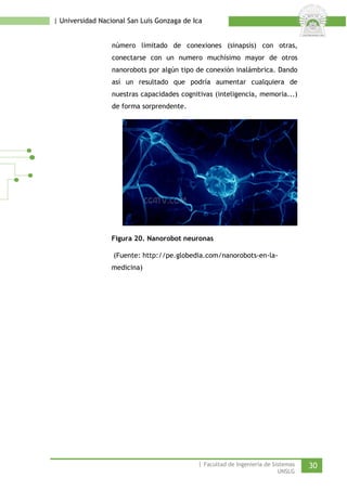 | Universidad Nacional San Luis Gonzaga de Ica 
número limitado de conexiones (sinapsis) con otras, conectarse con un numero muchísimo mayor de otros nanorobots por algún tipo de conexión inalámbrica. Dando así un resultado que podría aumentar cualquiera de nuestras capacidades cognitivas (inteligencia, memoria...) de forma sorprendente. 
Figura 20. Nanorobot neuronas 
(Fuente: http://pe.globedia.com/nanorobots-en-la- medicina) 
| Facultad de Ingeniería de Sistemas 30 
UNSLG 
 