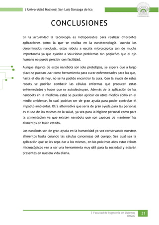 | Universidad Nacional San Luis Gonzaga de Ica 
CONCLUSIONES 
En la actualidad la tecnología es indispensable para realizar diferentes aplicaciones como la que se realiza en la nanotecnología, usando los denominados nanobots, estos robots a escala microscópica son de mucha importancia ya que ayudan a solucionar problemas tan pequeños que el ojo humano no puede percibir con facilidad. 
Aunque algunos de estos nanobots son solo prototipos, se espera que a largo plazo se puedan usar como herramienta para curar enfermedades para las que, hasta el día de hoy, no se ha podido encontrar la cura. Con la ayuda de estos robots se podrían combatir las células enfermas que producen estas enfermedades y hacer que se autodestruyan. Además de la aplicación de los nanobots en la medicina estos se pueden aplicar en otros medios como en el medio ambiente, lo cual podrían ser de gran ayuda para poder controlar el impacto ambiental. Otra alternativa que sería de gran ayuda para las personas es el uso de los mismos en la salud, ya sea para la higiene personal como para la alimentación ya que existen nanobots que son capaces de mantener los alimentos en buen estado. 
Los nanobots son de gran ayuda en la humanidad ya sea conservando nuestros alimentos hasta curando las células cancerosas del cuerpo. Sea cual sea la aplicación que se les sepa dar a los mismos, en los próximos años estos robots microscópicos van a ser una herramienta muy útil para la sociedad y estarán presentes en nuestra vida diaria. 
| Facultad de Ingeniería de Sistemas 31 
UNSLG 
 