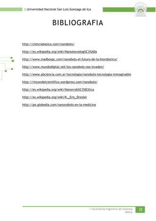 | Universidad Nacional San Luis Gonzaga de Ica 
BIBLIOGRAFIA 
http://cienciabasica.com/nanobots/ 
http://es.wikipedia.org/wiki/Nanotecnolog%C3%ADa 
http://www.madboxpc.com/nanobots-el-futuro-de-la-biorobotica/ 
http://www.mundodigital.net/los-nanobots-nos-invaden/ 
http://www.abciencia.com.ar/tecnologia/nanobots-tecnologia-inimaginable 
http://rincondelcientifico.wordpress.com/nanobots/ 
http://es.wikipedia.org/wiki/Nanorrob%C3%B3tica 
http://es.wikipedia.org/wiki/K._Eric_Drexler 
http://pe.globedia.com/nanorobots-en-la-medicina 
| Facultad de Ingeniería de Sistemas 32 
UNSLG 
 