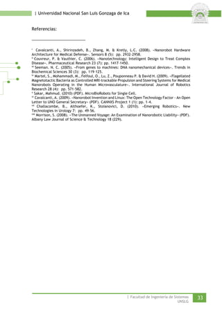 | Universidad Nacional San Luis Gonzaga de Ica 
Referencias: 
i Cavalcanti, A., Shirinzadeh, B., Zhang, M. & Kretly, L.C. (2008). «Nanorobot Hardware Architecture for Medical Defense». Sensors 8 (5): pp. 2932–2958. 
ii Couvreur, P. & Vauthier, C. (2006). «Nanotechnology: Intelligent Design to Treat Complex Disease». Pharmaceutical Research 23 (7): pp. 1417–1450. 
iii Seeman. N. C. (2005). «From genes to machines: DNA nanomechanical devices». Trends in Biochemical Sciences 30 (3): pp. 119–125. 
iv Martel, S., Mohammadi, M., Felfoul, O., Lu, Z., Pouponneau P. & David H. (2009). «Flagellated Magnetotactic Bacteria as Controlled MRI-trackable Propulsion and Steering Systems for Medical Nanorobots Operating in the Human Microvasculature». International Journal of Robotics Research 28 (4): pp. 571–582. 
v Sakar, Mahmud. (2010) (PDF). MicroBioRobots for Single Cell. 
vi Cavalcanti, A. (2009). «Nanorobot Invention and Linux: The Open Technology Factor - An Open Letter to UNO General Secretary» (PDF). CANNXS Project 1 (1): pp. 1–4. 
vii Challacombe, B., Althoefer, K., Stoianovici, D. (2010). «Emerging Robotics». New Technologies in Urology 7: pp. 49–56. 
viii Morrison, S. (2008). «The Unmanned Voyage: An Examination of Nanorobotic Liability» (PDF). Albany Law Journal of Science & Technology 18 (229). 
| Facultad de Ingeniería de Sistemas 33 
UNSLG 
