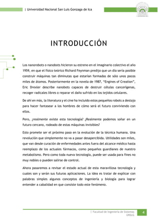 | Universidad Nacional San Luis Gonzaga de Ica 
INTRODUCCIÓN 
Los nanorobots o nanobots hicieron su estreno en el imaginario colectivo el año 1959, en que el físico teórico Richard Feynman predijo que un día sería posible construir máquinas tan diminutas que estarían formadas de sólo unos pocos miles de átomos. Posteriormente en la novela de 1987, “Engines of Creation”, Eric Drexler describe nanobots capaces de destruir células cancerígenas, recoger radicales libres o reparar el daño sufrido en los tejidos celulares. 
De ahí en más, la literatura y el cine ha incluido estos pequeños robots a destajo para hacer fantasear a los hombres de cómo será el futuro conviviendo con ellos. 
Pero, ¿realmente existe esta tecnología? ¿Realmente podemos soñar en un futuro cercano, rodeado de estas máquinas invisibles? 
Esto promete ser el próximo paso en la evolución de la técnica humana. Una revolución que simplemente no va a pasar desapercibida. Utilidades son miles, que van desde curación de enfermedades antes fuera del alcance médico hasta reemplazo de los actuales fármacos, como pequeños guardianes de nuestro metabolismo. Pero como toda nueva tecnología, puede ser usada para fines no muy nobles o pueden salirse de control. 
Ahora pasaremos a revisar el estado actual de esta maravillosa tecnología y cuales son y serán sus futuras aplicaciones. La idea es tratar de explicar con palabras simples algunos conceptos de ingeniería y biología para lograr entender a cabalidad en que consiste todo este fenómeno. 
| Facultad de Ingeniería de Sistemas 4 
UNSLG 
 