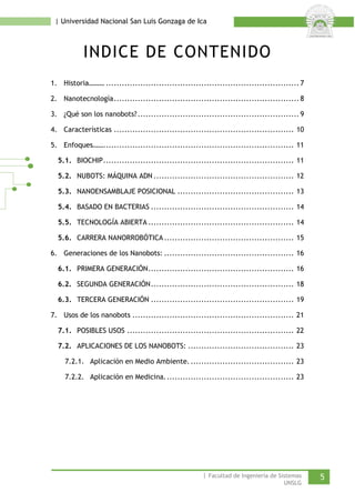 | Universidad Nacional San Luis Gonzaga de Ica 
INDICE DE CONTENIDO 
1. Historia……… ......................................................................... 7 
2. Nanotecnología...................................................................... 8 
3. ¿Qué son los nanobots? ............................................................. 9 
4. Características .................................................................... 10 
5. Enfoques……........................................................................ 11 
5.1. BIOCHIP........................................................................ 11 
5.2. NUBOTS: MÁQUINA ADN ..................................................... 12 
5.3. NANOENSAMBLAJE POSICIONAL ............................................ 13 
5.4. BASADO EN BACTERIAS ...................................................... 14 
5.5. TECNOLOGÍA ABIERTA ....................................................... 14 
5.6. CARRERA NANORROBÓTICA ................................................. 15 
6. Generaciones de los Nanobots: ................................................. 16 
6.1. PRIMERA GENERACIÓN....................................................... 16 
6.2. SEGUNDA GENERACIÓN...................................................... 18 
6.3. TERCERA GENERACIÓN ...................................................... 19 
7. Usos de los nanobots ............................................................. 21 
7.1. POSIBLES USOS ............................................................... 22 
7.2. APLICACIONES DE LOS NANOBOTS: ........................................ 23 
7.2.1. Aplicación en Medio Ambiente. ....................................... 23 
7.2.2. Aplicación en Medicina................................................. 23 
| Facultad de Ingeniería de Sistemas 5 
UNSLG 
 