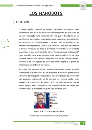 | Universidad Nacional San Luis Gonzaga de Ica 
LOS NANOBOTS 
1. HISTORIA 
El señor Drexler, escribió la novela, basándose en algunas ideas previamente expuestas por el físico Richard Feynman. En ella habla de un nuevo concepto en la ciencia ficción y lo que se transformó en un objetivo real para muchos investigadores que creyeron en su realización: los nanorobots o “Ensambladores”. Lo que trató de explicar en su momento como pequeñas fábricas que tenían la capacidad de construir o destruir moléculas en base a elementos circulantes en el torrente sanguíneo, lo que originalmente llamó “Ensambladores moleculares” como una referencia a una estructura que existe en el interior de cada célula de todo ser vivo llamado “Ribosoma” que son los “ensambladores” naturales y los encargados de crear proteínas complejas a partir de aminoácidos que entran a las células. 
No es tan fácil caminar por el camino de la miniaturización, y eso lo sabemos más que bien. Cada día nos alegramos al escuchar que tal o cual fabricante de chips para computadores pasó a un proceso de producción más pequeño, reduciendo así la cantidad de energía usada, calor producido y permitiendo la incorporación de más transistores en el mismo espacio. Pero cada paso es una transición de muchos meses y el recorrido hasta el momento actual ha sido de varios años. 
Figura 1. K. Eric Drexler y su libro 
(Fuente: http://es.wikipedia.org/wiki/K._Eric_Drexler) 
| Facultad de Ingeniería de Sistemas 7 
UNSLG 
 