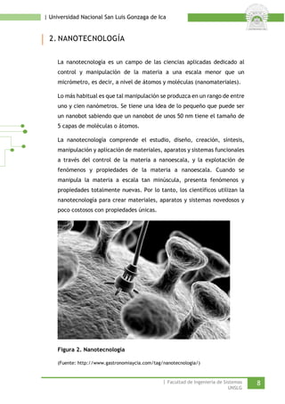 | Universidad Nacional San Luis Gonzaga de Ica 
2. NANOTECNOLOGÍA 
La nanotecnología es un campo de las ciencias aplicadas dedicado al control y manipulación de la materia a una escala menor que un micrómetro, es decir, a nivel de átomos y moléculas (nanomateriales). 
Lo más habitual es que tal manipulación se produzca en un rango de entre uno y cien nanómetros. Se tiene una idea de lo pequeño que puede ser un nanobot sabiendo que un nanobot de unos 50 nm tiene el tamaño de 5 capas de moléculas o átomos. 
La nanotecnología comprende el estudio, diseño, creación, síntesis, manipulación y aplicación de materiales, aparatos y sistemas funcionales a través del control de la materia a nanoescala, y la explotación de fenómenos y propiedades de la materia a nanoescala. Cuando se manipula la materia a escala tan minúscula, presenta fenómenos y propiedades totalmente nuevas. Por lo tanto, los científicos utilizan la nanotecnología para crear materiales, aparatos y sistemas novedosos y poco costosos con propiedades únicas. 
Figura 2. Nanotecnología 
(Fuente: http://www.gastronomiaycia.com/tag/nanotecnologia/) 
| Facultad de Ingeniería de Sistemas 8 
UNSLG 
 