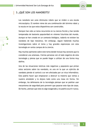 | Universidad Nacional San Luis Gonzaga de Ica 
3. ¿QUÉ SON LOS NANOBOTS? 
Los nanobots son unos diminutos robots que se miden a una escala microscópica. El nombre viene de una combinación del término robot y la escala en las que estos dispositivos son construidos. 
Siempre han sido un tema recurrente en la ciencia ficción y han tenido temporadas de bastante popularidad en visiones futuristas del mundo. Aunque se han creado en un contexto biológico, todavía no existen los nanobots de tipo mecánico. Sin embargo, siguen habiendo muchas investigaciones sobre el tema y hay grandes esperanzas con esta tecnología en varios campos de la ciencia. 
Hay muchas opiniones sobre este tema donde incluso hay sectores que lo consideran una amenaza. Ciertas personas ven el lado negativo de esta tecnología y piensa que se puede llegar a utilizar de una forma muy dañina. 
Una de las situaciones teóricas más negativas y populares que pintan estos sectores sobre los nanobots, es una en la que un ejército de nanobots pierde el control o se ven afectados por un virus informático. Esto podría hacer que empezaran a destruir la materia que vemos a nuestro alrededor y lo dejara todo como una masa sin forma. Sin embargo, los defensores de la tecnología piensan que se podrían usar mecanismos de seguridad para prevenir que pasaran este tipo de cosas. De hecho, piensan que esto es algo exagerado y no podría ocurrir nunca. 
| Facultad de Ingeniería de Sistemas 9 
UNSLG 
 