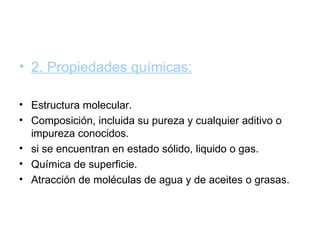 • 2. Propiedades químicas:

• Estructura molecular.
• Composición, incluida su pureza y cualquier aditivo o
  impureza conocidos.
• si se encuentran en estado sólido, liquido o gas.
• Química de superficie.
• Atracción de moléculas de agua y de aceites o grasas.
 