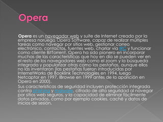 Opera es un navegador web y suite de Internet creado por la
empresa noruega Opera Software, capaz de realizar múltiples
tareas como navegar por sitios web, gestionar correo
electrónico, contactos, fuentes web, charlar vía IRC y funcionar
como cliente BitTorrent. Opera ha sido pionero en incorporar
muchas de las características que hoy en día se pueden ver en
el resto de los navegadores web como el zoom y la búsqueda
integrada y popularizar otras como las pestañas, aunque ellos
no las inventaron (las pestañas fueron introducidas por
InternetWorks de Booklink Technologies en 1994, luego
Netcaptor en 1997, IBrowse en 1999 antes de la aparición en
Opera en 2000).
Sus características de seguridad incluyen protección integrada
contra phishing y malware, cifrado de alta seguridad al navegar
por sitios web seguros, y la capacidad de eliminar fácilmente
datos privados, como por ejemplo cookies, caché y datos de
inicios de sesión.
 