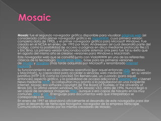 Mosaic fue el segundo navegador gráfico disponible para visualizar páginas web (el
considerado como primer navegador gráfico es ViolaWWW, cuya primera versión
completa data de 1992), y el primer navegador gráfico para Microsoft Windows. Fue
creado en el NCSA en enero de 1993 por Marc Andreessen (el cual desarrolló parte del
código, como la posibilidad de acceso a páginas en disco mediante protocolo file://)
y Eric Bina. La primera versión funcionaba sobre sistemas Unix pero fue tal su éxito que
en agosto del mismo año se crearon versiones para Windows y Macintosh.
Este navegador web que se convirtió junto con ViolaWWW en uno de los referentes
clásicos de la tecnología World Wide Web, base para las primeras versiones
de Mozilla y Spyglass (más tarde adquirido por Microsoft y renombrado Internet
Explorer).
Su funcionamiento en varios sistemas operativos (por aquel entonces Unix, Windows
y Macintosh), su capacidad para acceder a servicios web mediante HTTP, en su versión
primitiva (HTTP 0.9) como la concibió Tim Berners-Lee, un cuidado (para aquel
entonces) aspecto gráfico, y la posibilidad de acceso adicional a Gopher, FTP y Usenet
News mediante NNTP, lo catapultan muy pronto a la popularidad en una incipiente
internet. Mosaic era software copyright de The Board of Trustees of the University of
Illinois (UI). Su última versión windows, NCSA Mosaic v3.0, data de 1996. Nunca llegó a
ser capaz de renderizar imágenes PNG, aunque si era capaz de hacerlo en los muy
comunes JPEG y GIF. El lenguaje para documentos web que interpretaba se
corresponde con HTML 2.
En enero de 1997 se abandonó oficialmente el desarrollo de este navegador para dar
paso al desarrollo de Netscape Navigator, navegador de la empresa Netscape
Comunications fundada por los mismos creadores de Mosaic.
 
