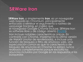 SRWare Iron, o simplemente Iron, es un navegador
web basado en Chromium, principalmente
enfocado a eliminar el seguimiento o rastreo de
uso(usage tracking, en inglés) que
el navegador Google Chrome incluye. SRWare Iron
es software libre y de código abierto (FLOSS).
 Iron incluye notables características únicas. En
contraste con Chrome, implementa la última versión
de WebKit (motor de renderizado), e incluye una
función de bloqueo o filtro de anuncios web. Una
especulación común es que la característica de
bloqueo de anuncios en Chrome no estará nunca
realizada completamente porque excluiría los
anuncios incluidos por Google en las respuestas a las
búsquedas
 