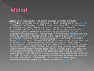 Midori es un navegador web ligero basado su motor principal
en Webkit conocido por su eficacia en el navegador Safari de Mac OS
X yChrome de Google, usa GTK 2 como interfaz gráfica por lo que se
podrá ejecutar sin problemas en escritorios basados en este
como Gnome 2.x, Xfce 4 oLXDE, tiene posibilidad de usar pestañas o
ventanas, gestor de sesión, los favoritos se guardan en XBEL, el
buscador está basado en OpenSearch, personalizable las acciones del
menú su ubicación (Desde versión 0.4.0), soporte de estilos y scripts y
ampliable mediante scripts programados en Lua(Para lo cual debe
tener Vala 0.1 como mínimo instalado). El programa aún estando en un
fase temprana de desarrollo renderiza bastante bien las páginas
aunque falla con algunos javascripts como el de los mapas de google,
aunque ya soporta flash, Posee una opción que permite identificarse
como otro navegador siendo estos Firefox, Internet explorer, Safari y el
navegador del Iphone, esto es útil dado que a la hora de navegar
algunos sitios no lo identifican como un navegador soportado como el
caso de Google + a pesar que perfectamente puede renderizar el sitio.
A partir de la versión 0.4.0 se deja atrás soporte para equipos
extremadamente antiguos y para el compilador GCC 3.x .
 