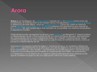 Arora es un navegador de código abierto basado en Qt 4 y WebKit como motor de
renderizado, el cual también es el corazón de los navegadoresGoogle Chrome y Safari.
A diferencia de este último, Arora es multiplataforma, capaz de correr en sistemas
como: Windows, Linux, Mac OSX, FreeBSDy cualquier otra plataforma que soporte el
la biblioteca Qt, esto quiere decir que también es compatible con sistemas embedidos
o dispositivos móviles.

Originalmente este navegador fue escrito para Trolltech por Benjamin C Meyer (icefox),
un desarrollador de Qt, y fue incluido en Qt 4.4 como Qt Demo Browser, demostrando
las capacidades de la nueva integración entre Qt y WebKit. Posteriormente, Meyer
continuó trabajando en este código por su cuenta bajo el nombre de Arora, como un
proyecto independiente de Qt.

Arora es un navegador bastante ligero y, al menos en Linux, es notable la diferencia
con Firefox, especialmente en el arranque. Uno de los objetivos de sus desarrolladores
es no convertirse en “otro Mozilla”, manteniendo un núcleo pequeño y haciendo que
todas las funcionalidades prescindibles se implementen por medio de extensiones.
La integración con el sistema es un aspecto destacable gracias a las bibliotecas Qt,
que le confieren el aspecto de una aplicación nativa en cada sistema.
 