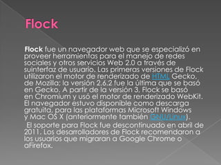 Flock fue un navegador web que se especializó en
proveer herramientas para el manejo de redes
sociales y otros servicios Web 2.0 a través de
suinterfaz de usuario. Las primeras versiones de Flock
utilizaron el motor de renderizado de HTML Gecko,
de Mozilla; la versión 2.6.2 fue la última que se basó
en Gecko. A partir de la versión 3, Flock se basó
en Chromium y usó el motor de renderizado WebKit.
El navegador estuvo disponible como descarga
gratuita, para las plataformas Microsoft Windows
y Mac OS X (anteriormente también GNU/Linux).
 El soporte para Flock fue descontinuado en abril de
2011. Los desarrolladores de Flock recomendaron a
los usuarios que migraran a Google Chrome o
aFirefox.
 