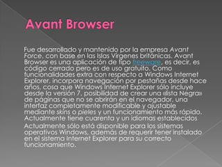 Fue desarrollado y mantenido por la empresa Avant
Force, con base en las Islas Vírgenes británicas. Avant
Browser es una aplicación de tipo freeware, es decir, es
código cerrado pero es de uso gratuito. Como
funcionalidades extra con respecto a Windows Internet
Explorer, incorpora navegación por pestañas desde hace
años, cosa que Windows Internet Explorer sólo incluye
desde la versión 7, posibilidad de crear una «lista Negra»
de páginas que no se abrirán en el navegador, una
interfaz completamente modificable y ajustable
mediante skins o pieles y un funcionamiento más rápido.
Actualmente tiene cuarenta y un idiomas establecidos
Actualmente sólo está disponible para los sistemas
operativos Windows, además de requerir tener instalado
en el sistema Internet Explorer para su correcto
funcionamiento.
 