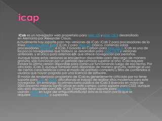 iCab es un navegador web propietario para Mac OS y Mac OS X desarrollado
en Alemania por Alexander Clauss.
Actualmente hay soporte para tres versiones de iCab: iCab 2 para procesadores de la
línea Motorola 68000 (68k); iCab 2 para Mac OS clásico, corriendo sobre
procesadores PowerPC; e iCab 3 basado en Carbon para Mac OS X. iCab es uno de
los pocos navegadores que todavía se desarrollan para Mac OS 9 y versiones
anteriores, y el único para sistemas 68k que ofrece navegación por pestañas.
Aunque todas estas versiones se encuentran disponibles para descarga de manera
gratuita, sólo funcionan por un periodo aproximado superior al año; iCab requiere
instalar la última versión disponible para continuar funcionando luego de esa fecha. Por
otro lado, iCab 3, aunque también está disponible de manera gratuita, restringe el uso
de ciertas características como el modo de pantalla completa y filtro de contenidos a
usuarios que hayan pagado por una licencia de software.
El motor de renderizado propietario de iCab es generalmente criticado por no tener
soporte para CSS ni DOM, dificultando el trabajo de realizar sitios modernos para este
navegador. Sin embargo, la primera beta pública de iCab 3 liberada en mayo de
2005 presentó mejoras significativas en este campo, como soporte para CSS2, aunque
sólo está disponible para 68k. iCab 3 también tiene soporte para Unicode,
usando AITSU en lugar del antiguoWorldScript ésta es la razón por la que se
requiere Mac OS 8.5 o superiores.
 