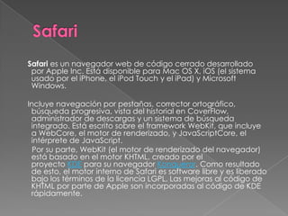Safari es un navegador web de código cerrado desarrollado
 por Apple Inc. Está disponible para Mac OS X, iOS (el sistema
 usado por el iPhone, el iPod Touch y el iPad) y Microsoft
 Windows.

Incluye navegación por pestañas, corrector ortográfico,
 búsqueda progresiva, vista del historial en CoverFlow,
 administrador de descargas y un sistema de búsqueda
 integrado. Está escrito sobre el framework WebKit, que incluye
 a WebCore, el motor de renderizado, y JavaScriptCore, el
 intérprete de JavaScript.
  Por su parte, WebKit (el motor de renderizado del navegador)
 está basado en el motor KHTML, creado por el
 proyecto KDE para su navegador Konqueror. Como resultado
 de esto, el motor interno de Safari es software libre y es liberado
 bajo los términos de la licencia LGPL. Las mejoras al código de
 KHTML por parte de Apple son incorporadas al código de KDE
 rápidamente.
 