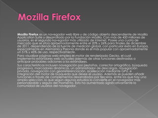 Mozilla Firefox es un navegador web libre y de código abierto descendiente de Mozilla
Application Suite y desarrollado por la Fundación Mozilla. Con más de 450 millones de
usuarios, es el segundo navegador más utilizado de Internet. Posee una cuota de
mercado que se sitúa aproximadamente entre el 20% y 26% para finales de diciembre
de 2011, dependiendo de la fuente de medición global, con particular éxito en Europa,
especialmente en Alemania y Polonia donde es el más popular con aproximadamente
un 51% y 45% de uso, respectivamente.
Para visualizar páginas web emplea el motor de renderizado Gecko, el cual
implementa estándares web actuales además de otras funciones destinadas a
anticipar probables adiciones a los estándares.
Sus características incluyen navegación por pestañas, corrector ortográfico, búsqueda
progresiva, marcadores dinámicos, un administrador de descargas, navegación
privada, navegación con georreferenciación, aceleración mediante GPU, e
integración del motor de búsqueda que desee el usuario. Además se pueden añadir
funciones a través de complementos desarrollados por terceros, entre los que hay una
amplia selección, lo que según algunos estudios lo convierte en el navegador más
personalizable y seguro del momento. Esto ha aumentado significativamente la
comunidad de usuarios del navegador.
 