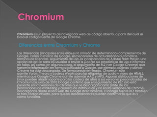 Chromium es un proyecto de navegador web de código abierto, a partir del cual se
basa el código fuente de Google Chrome.

 Diferencias entre Chromium y Chrome
Las diferencias principales entre ellos es la omisión de determinados complementos de
Google, como la marca de Google, el mecanismo de actualización automática,
términos de licencias, seguimiento de uso, la incorporación de Adobe Flash Player, una
opción de opt-in para los usuarios a enviar a Google sus estadísticas de uso e informes
de fallos, así como, en algunos casos, el seguimiento de RLZ (ver Google Chrome) que
transmite información en forma codificada a Google, por ejemplo, cuándo y dónde
Chrome ha sido descargado. De forma predeterminada, Chromium sólo
admite Vorbis, Theora y codecs WebM para las etiquetas de audio y video de HTML5,
mientras que Google Chrome admite además AAC y MP3. Algunas distribuciones de
Linux pueden añadir soporte para los códecs de otros a sus versiones personalizadas de
Chromium.En junio de 2010 Google confirmó que el seguimiento de RLZ sólo está
presente en las versiones de Chrome que se descargan como parte de las
promociones de marketing y alianzas de distribución y no en las versiones de Chrome
descargadas desde el sitio web de Google directamente. El código fuente RLZ también
se hizo código abierto, para que los desarrolladores pueden confirmar lo que es y
cómo funciona.
 
