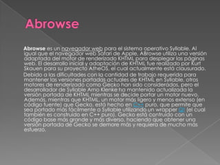 Abrowse es un navegador web para el sistema operativo Syllable. Al
igual que el navegador web Safari de Apple, ABrowse utiliza una versión
adaptada del motor de renderizado KHTML para desplegar las páginas
web. El desarrollo inicial y adaptación de KHTML fue realizado por Kurt
Skauen para su proyecto AtheOS, el cual actualmente está clausurado.
Debido a las dificultades con la cantidad de trabajo requerida para
mantener las versiones portadas actuales de KHTML en Syllable, otros
motores de renderizado como Gecko han sido considerados, pero el
desarrollador de Syllable Arno Klenke ha mantenido actualizada la
versión portada de KHTML mientras se decide portar un motor nuevo.
Además, mientras que KHTML, un motor más ligero y menos extenso (en
código fuente) que Gecko, está hecho en C++ puro, que permite que
sea portado más fácilmente a Syllable utilizando un wrapper Qt (el cual
también es construido en C++ puro). Gecko está contruído con un
código base más grande y más diverso, haciendo que obtener una
versión portada de Gecko se demore más y requiera de mucho más
esfuerzo.
 
