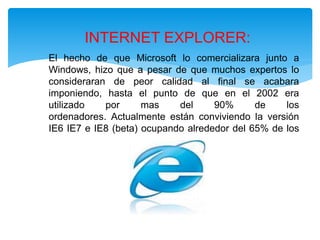 El hecho de que Microsoft lo comercializara junto a
Windows, hizo que a pesar de que muchos expertos lo
consideraran de peor calidad al final se acabara
imponiendo, hasta el punto de que en el 2002 era
utilizado por mas del 90% de los
ordenadores. Actualmente están conviviendo la versión
IE6 IE7 e IE8 (beta) ocupando alrededor del 65% de los
ordenadores.
INTERNET EXPLORER:
 