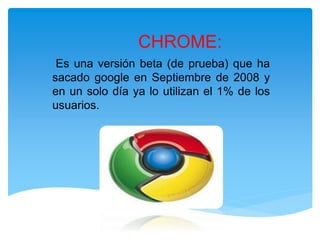 Es una versión beta (de prueba) que ha
sacado google en Septiembre de 2008 y
en un solo día ya lo utilizan el 1% de los
usuarios.
CHROME:
 