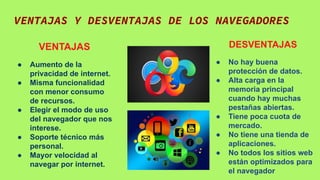 VENTAJAS Y DESVENTAJAS DE LOS NAVEGADORES
VENTAJAS
● Aumento de la
privacidad de internet.
● Misma funcionalidad
con menor consumo
de recursos.
● Elegir el modo de uso
del navegador que nos
interese.
● Soporte técnico más
personal.
● Mayor velocidad al
navegar por internet.
DESVENTAJAS
● No hay buena
protección de datos.
● Alta carga en la
memoria principal
cuando hay muchas
pestañas abiertas.
● Tiene poca cuota de
mercado.
● No tiene una tienda de
aplicaciones.
● No todos los sitios web
están optimizados para
el navegador
 