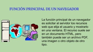 FUNCIÓN PRINCIPAL DE UN NAVEGADOR
La función principal de un navegador
es solicitar al servidor los recursos
web que elija el usuario y mostrarlo
en una ventana. El recurso suele ser
en un documento HTML, pero
también puede ser un archivo PDF,
una imagen o otro objeto de otro
tipo.
 