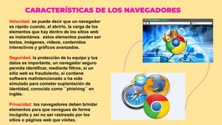 CARACTERÍSTICAS DE LOS NAVEGADORES
Velocidad. se puede decir que un navegador
es rápido cuando, al abrirlo, la carga de los
elementos que hay dentro de los sitios web
es instantánea. estos elementos pueden ser
textos, imágenes, videos, contenidos
interactivos y gráficos avanzados.
Seguridad. la protección de tu equipo y tus
datos es importante, un navegador seguro
permite identificar, mediante filtros, si un
sitio web es fraudulento, si contiene
software malintencionado o ha sido
simulado para cometer suplantación de
identidad, conocido como ´´phishing´´ en
inglés.
Privacidad. los navegadores deben brindar
elementos para que navegues de forma
incógnita y así no ser rastreado por los
sitios o páginas web que visitas.
 