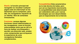 Compatibilidad.Esta característica
es la más técnica de todas, pero
aun así es importante mencionarla.
la compatibilidad está determinada
por estándares web y por nuevas
tecnologías que son desarrolladas
para el mejoramiento de la internet.
Diseño. la función principal del
navegador es visualizar cualquier
página web sin interrumpir en los
elementos que la componen, para
ello, los navegadores requieren de
un interfaz libre de comandos
innecesarios.
Funciones. aunque algunas
funciones vienen determinadas en
los navegadores, como la función
autocompletar texto que es útil a la
hora de realizar una búsqueda o
escribir una dirección web, existen
unos componentes que enriquecen
la experiencia de unos
navegadores llamados
complementos.
 