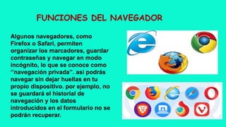 FUNCIONES DEL NAVEGADOR
Algunos navegadores, como
Firefox o Safari, permiten
organizar los marcadores, guardar
contraseñas y navegar en modo
incógnito, lo que se conoce como
‘’navegación privada’’. asi podrás
navegar sin dejar huellas en tu
propio dispositivo. por ejemplo, no
se guardará el historial de
navegación y los datos
introducidos en el formulario no se
podrán recuperar.
 