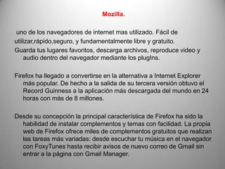 Mozilla.

uno de los navegadores de internet mas utilizado. Fácil de
utilizar,rápido,seguro, y fundamentalmente libre y gratuito.
Guarda tus lugares favoritos, descarga archivos, reproduce video y
    audio dentro del navegador mediante los plugIns.

Firefox ha llegado a convertirse en la alternativa a Internet Explorer
   más popular. De hecho a la salida de su tercera versión obtuvo el
   Record Guinness a la aplicación más descargada del mundo en 24
   horas con más de 8 millones.

Desde su concepción la principal característica de Firefox ha sido la
  habilidad de instalar complementos y temas con facilidad. La propia
  web de Firefox ofrece miles de complementos gratuitos que realizan
  las tareas más variadas: desde escuchar tu música en el navegador
  con FoxyTunes hasta recibir avisos de nuevo correo de Gmail sin
  entrar a la página con Gmail Manager.
 