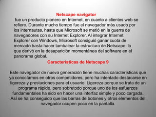 Netscape navigator
   fue un producto pionero en Internet, en cuanto a clientes web se
  refiere. Durante mucho tiempo fue el navegador más usado por
  los internautas, hasta que Microsoft se metió en la guerra de
  navegadores con su Internet Explorer. Al integrar Internet
  Explorer con Windows, Microsoft consiguió ganar cuota de
  mercado hasta hacer tambalear la estructura de Netscape, lo
  que derivó en la desaparición momentánea del software en el
  panorama global.
                    Características de Netscape 9

Este navegador de nueva generación tiene muchas características que
ya conocíamos en otros competidores, pero ha intentado destacarse en
ligereza y prestaciones para el usuario. Ligereza porque se trata de un
     programa rápido, pero sobretodo porque uno de los esfuerzos
  fundamentales ha sido en hacer una interfaz simple y poco cargada.
 Así se ha conseguido que las barras de botones y otros elementos del
                navegador ocupen poco en la pantalla.
 