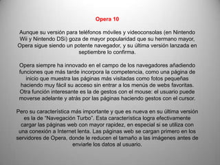 Opera 10

Aunque su versión para teléfonos móviles y videoconsolas (en Nintendo
 Wii y Nintendo DSi) goza de mayor popularidad que su hermano mayor,
Opera sigue siendo un potente navegador, y su última versión lanzada en
                        septiembre lo confirma.

 Opera siempre ha innovado en el campo de los navegadores añadiendo
 funciones que más tarde incorpora la competencia, como una página de
    inicio que muestra las páginas más visitadas como fotos pequeñas
  haciendo muy fácil su acceso sin entrar a los menús de webs favoritas.
 Otra función interesante es la de gestos con el mouse: el usuario puede
 moverse adelante y atrás por las páginas haciendo gestos con el cursor.

Pero su característica más importante y que es nueva en su última versión
   es la de “Navegación Turbo”. Esta característica logra efectivamente
  cargar las páginas web con mayor rapidez, en especial si se utiliza con
 una conexión a Internet lenta. Las páginas web se cargan primero en los
servidores de Opera, donde le reducen el tamaño a las imágenes antes de
                       enviarle los datos al usuario.
 