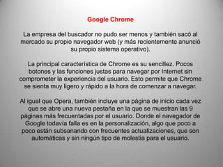 Google Chrome

 La empresa del buscador no pudo ser menos y también sacó al
mercado su propio navegador web (y más recientemente anunció
                 su propio sistema operativo).

  La principal característica de Chrome es su sencillez. Pocos
   botones y las funciones justas para navegar por Internet sin
comprometer la experiencia del usuario. Esto permite que Chrome
 se sienta muy ligero y rápido a la hora de comenzar a navegar.

Al igual que Opera, también incluye una página de inicio cada vez
    que se abre una nueva pestaña en la que se muestran las 9
páginas más frecuentadas por el usuario. Donde el navegador de
  Google todavía falla es en la personalización, algo que poco a
poco están subsanando con frecuentes actualizaciones, que son
     automáticas y sin ningún tipo de molestia para el usuario.
 