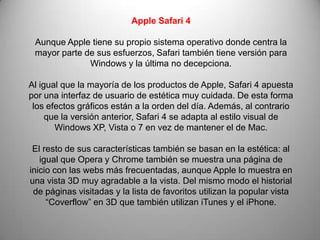 Apple Safari 4

 Aunque Apple tiene su propio sistema operativo donde centra la
 mayor parte de sus esfuerzos, Safari también tiene versión para
              Windows y la última no decepciona.

Al igual que la mayoría de los productos de Apple, Safari 4 apuesta
por una interfaz de usuario de estética muy cuidada. De esta forma
 los efectos gráficos están a la orden del día. Además, al contrario
     que la versión anterior, Safari 4 se adapta al estilo visual de
       Windows XP, Vista o 7 en vez de mantener el de Mac.

 El resto de sus características también se basan en la estética: al
   igual que Opera y Chrome también se muestra una página de
inicio con las webs más frecuentadas, aunque Apple lo muestra en
una vista 3D muy agradable a la vista. Del mismo modo el historial
 de páginas visitadas y la lista de favoritos utilizan la popular vista
     “Coverflow” en 3D que también utilizan iTunes y el iPhone.
 
