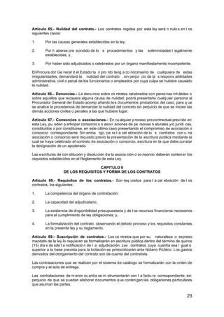 Artículo 65.- Nulidad del contrato.- Los contratos regidos por esta ley será n nulo s en l os
siguientes casos:
1.

Por las causas generales establecidas en la ley;

2.

Por h aberse pre scindido de lo s procedimientos y las
establecidas; y,

3.

Por haber sido adjudicados o celebrados por un órgano manifiestamente incompetente.

solemnidades l egalmente

El Procura dor Ge neral d el Estado ta n pro nto teng a co nocimiento de cualquiera de estas
irregularidades, demandará la nulidad del contrato , sin perjui cio de la s respons abilidades
administrativa, civil o penal de los funcionarios o empleados por cuya culpa se hubiere causado
la nulidad.
Artículo 66.- Denuncias.- La denu ncia sobre co ntratos cel ebrados co n perso nas inh ábiles o
sobre aquellos que recayera alguna causa de nulidad, podrá presentarla cualquier persona al
Procurador General del Estado acomp añando los documentos probatorios del caso, para q ue
se analice la procedencia de demandar la nulidad del contrato sin perjuicio de que se inicien las
demás acciones civiles o penales a las que hubiere lugar.
Artículo 67.- Consorcios o asociaciones.- En cu alquier p roceso pre contractual previ sto en
esta Ley, pu eden p articipar consorcio s o asoci aciones de pe rsonas n aturales y/o jurídi cas,
constituidos o por constituirse, en este último caso presentando el compromiso de asociación o
consorcio correspondiente. Sin emba rgo, pa ra l a cel ebración de lo s contratos con u na
asociación o consorcio será requisito previo la presentación de la escritura pública mediante la
cual se haya celebrado el contrato de asociación o consorcio, escritura en la que debe constar
la designación de un apoderado.
Las escrituras de con stitución y disolu ción de la asocia ción o co nsorcio deberán contener los
requisitos establecidos en el Reglamento de esta Ley.
CAPITULO II
DE LOS REQUISITOS Y FORMA DE LOS CONTRATOS
Artículo 68.- Requisitos de los contratos.- Son req uisitos para l a cel ebración de l os
contratos, los siguientes:
1.

La competencia del órgano de contratación;

2.

La capacidad del adjudicatario;

3.

La existencia de disponibilidad presupuestaria y de l os recursos financieros necesarios
para el cumplimiento de las obligaciones; y,

4.

La formalización del contrato, observando el debido proceso y los requisitos constantes
en la presente ley y su reglamento.

Artículo 69.- Suscripción de contratos.- Los co ntratos que por su naturaleza o expreso
mandato de la ley lo requieran se formalizarán en escritura pública dentro del término de quince
(15) día s de sde l a notificació n de l a adjudicación. Los contratos cuya cuantía sea i gual o
superior a la base prevista para la licitación se protocolizarán ante Notario Público. Los gastos
derivados del otorgamiento del contrato son de cuenta del contratista.
Las contrataciones que se realicen por el sistema de catálogo se formalizarán con la orden de
compra y el acta de entrega.
Las contrataciones de m enor cu antía se in strumentarán con l a factu ra correspondiente, sin
perjuicio de que se puedan elaborar documentos que contengan las obligaciones particulares
que asuman las partes.

23

 