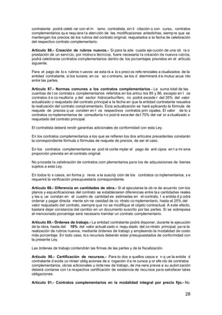 contratante podrá celeb rar con el m ismo contratista, sin li citación o con curso, contratos
complementarios qu e requ iera l a aten ción de las modificaciones antedichas, siemp re que se
mantengan los precios de los rubros del contrato original, reajustados a la fecha de celebración
del respectivo contrato complementario.
Artículo 86.- Creación de rubros nuevos.- Si para la ade cuada eje cución de una ob ra o
prestación de un servi cio, por motivo s técnicos, fuere necesaria l a creación de nuevos rubros,
podrá celebrarse contratos complementarios dentro de los porcentajes previstos en el artículo
siguiente.
Para el pago de lo s rubros n uevos se esta rá a lo s preci os refe renciales a ctualizados de la
entidad contratante, si los tuviere; en ca so c ontrario, se los d eterminará d e mutuo acue rdo
entre las partes.
Artículo 87.- Normas comunes a los contratos complementarios.- La suma total de las
cuantías de l os contrato s complementarios referidos en los artícu los 85 y 86, excepto en l os
contratos d e co nsultoría y del sector hidrocarburífero, no podrá excede r del 35% del valor
actualizado o reajustado del contrato principal a la fecha en que la entidad contratante resuelva
la realización del contrato compl ementario. Esta actualización se hará aplicando la fórmula de
reajuste de precios q ue consten en l os respectivos contratos prin cipales. El valor de lo s
contratos co mplementarios de consultoría n o pod rá exce der de l 70% del val or a ctualizado o
reajustado del contrato principal.
El contratista deberá rendir garantías adicionales de conformidad con esta Ley.
En los contratos complementarios a los que se refieren los dos artículos precedentes constarán
la correspondiente fórmula o fórmulas de reajuste de precios, de ser el caso.
En los contratos complementarios se pod rá conte mplar el pago de anti cipos en l a mi sma
proporción prevista en el contrato original.
No procede la celebración de contratos com plementarios para los de adquisiciones de bienes
sujetos a esta Ley.
En todos lo s casos, en forma p revia a la suscrip ción de los contratos co mplementarios, s e
requerirá la verificación presupuestaria correspondiente.
Artículo 88.- Diferencia en cantidades de obra.- Si al ejecutarse la ob ra de acuerdo con los
planos y esp ecificaciones del contrato se establecieren diferencias entre la s cantidades reales
y las q ue constan en el cuadro de cantidad es estimadas en el contrato, l a entida d p odrá
ordenar y pagar directa mente sin ne cesidad de co ntrato co mplementario, hasta el 25% del
valor reajustado del contrato, siempre que no se modifique el objeto contractual. A este efecto,
bastará dejar constancia del cambio en un documento suscrito por las partes. Si se sobrepasa
el mencionado porcentaje será necesario tramitar un contrato complementario.
Artículo 89.- Órdenes de trabajo.- La entidad contratante podrá disponer, durante la ejecución
de la obra, hasta del 10% del valor actuali zado o reaju stado del co ntrato principal, pa ra la
realización de rubros nuevos, mediante órdenes de trabajo y empleando la modalidad de costo
más porcentaje. En todo caso, lo s recursos deberán estar presupuestados de conformidad con
la presente Ley.
Las órdenes de trabajo contendrán las firmas de las partes y de la fiscalización.
Artículo 90.- Certificación de recursos.- Para to dos a quellos casos e n q ue la entida d
contratante d ecida co ntraer oblig aciones de e rogación d e re cursos p or efe cto de contratos
complementarios, obras adicionales u órde nes de trabajo, de ma nera previa a su autori zación
deberá contarse con l a respectiva certificación de existencia de recursos para satisfacer tales
obligaciones.
Artículo 91.- Contratos complementarios en la modalidad integral por precio fijo.- No

28

 