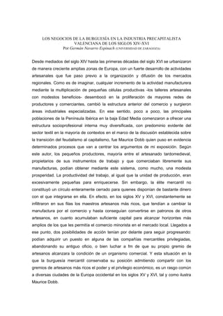 LOS NEGOCIOS DE LA BURGUESÍA EN LA INDUSTRIA PRECAPITALISTA
VALENCIANA DE LOS SIGLOS XIV-XVI
Por Germán Navarro Espinach (UNIVERSIDAD DE ZARAGOZA)
Desde mediados del siglo XIV hasta las primeras décadas del siglo XVI se urbanizaron
de manera creciente amplias zonas de Europa, con un fuerte desarrollo de actividades
artesanales que fue paso previo a la organización y difusión de los mercados
regionales. Como es de imaginar, cualquier incremento de la actividad manufacturera
mediante la multiplicación de pequeñas células productivas -los talleres artesanales
con modestos beneficios- desembocó en la proliferación de mayores redes de
productores y comerciantes, cambió la estructura anterior del comercio y surgieron
áreas industriales especializadas. En ese sentido, poco a poco, las principales
poblaciones de la Península Ibérica en la baja Edad Media comenzaron a ofrecer una
estructura socioprofesional interna muy diversificada, con predominio evidente del
sector textil en la mayoría de contextos en el marco de la discusión establecida sobre
la transición del feudalismo al capitalismo, fue Maurice Dobb quien puso en evidencia
determinados procesos que van a centrar los argumentos de mi exposición. Según
este autor, los pequeños productores, mayoría entre el artesanado tardomedieval,
propietarios de sus instrumentos de trabajo y que comerciaban libremente sus
manufacturas, podían obtener mediante este sistema, como mucho, una modesta
prosperidad. La productividad del trabajo, al igual que la unidad de producción, eran
excesivamente pequeñas para enriquecerse. Sin embargo, la élite mercantil no
constituyó un círculo enteramente cerrado para quienes disponían de bastante dinero
con el que integrarse en ella. En efecto, en los siglos XV y XVI, constantemente se
infiltraron en sus filas los maestros artesanos más ricos, que tendían a cambiar la
manufactura por el comercio y hasta conseguían convertirse en patronos de otros
artesanos, en cuanto acumulaban suficiente capital para alcanzar horizontes más
amplios de los que les permitía el comercio minorista en el mercado local. Llegados a
ese punto, dos posibilidades de acción tenían por delante para seguir progresando:
podían adquirir un puesto en alguna de las compañías mercantiles privilegiadas,
abandonando su antiguo oficio, o bien luchar a fm de que su propio gremio de
artesanos alcanzara la condición de un organismo comercial. Y esta situación en la
que la burguesía mercantil conservaba su posición admitiendo compartir con los
gremios de artesanos más ricos el poder y el privilegio económico, es un rasgo común
a diversas ciudades de la Europa occidental en los siglos XV y XVI, tal y como ilustra
Maurice Dobb.

 