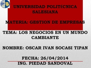 UNIVERSIDAD POLITÉCNICA
SALESIANA
MATERIA: GESTION DE EMPRESAS
TEMA: LOS NEGOCIOS EN UN MUNDO
CAMBIANTE
NOMBRE: OSCAR IVAN SOCASI TIPAN
FECHA: 26/04/2014
ING. PIEDAD SANDOVAL
 