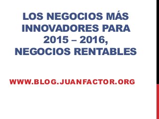 LOS NEGOCIOS MÁS 
INNOVADORES PARA 
2015 – 2016, 
NEGOCIOS RENTABLES 
WWW.BLOG.JUANFACTOR.ORG 
 