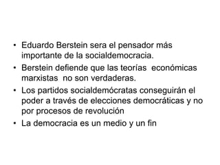 • Eduardo Berstein sera el pensador más
  importante de la socialdemocracia.
• Berstein defiende que las teorías económicas
  marxistas no son verdaderas.
• Los partidos socialdemócratas conseguirán el
  poder a través de elecciones democráticas y no
  por procesos de revolución
• La democracia es un medio y un fin
 