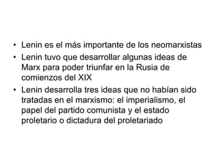 • Lenin es el más importante de los neomarxistas
• Lenin tuvo que desarrollar algunas ideas de
  Marx para poder triunfar en la Rusia de
  comienzos del XIX
• Lenin desarrolla tres ideas que no habían sido
  tratadas en el marxismo: el imperialismo, el
  papel del partido comunista y el estado
  proletario o dictadura del proletariado
 